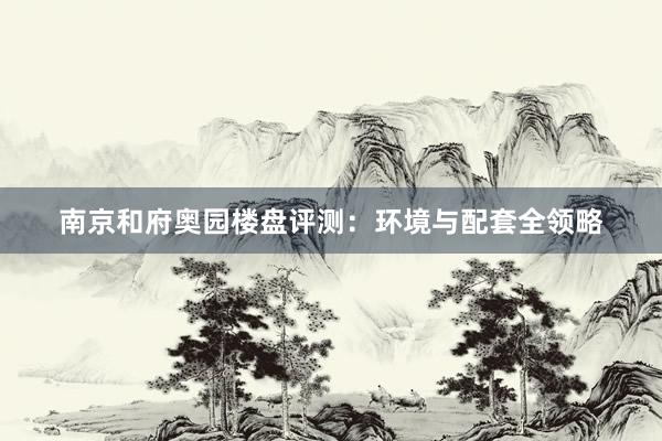南京和府奥园楼盘评测：环境与配套全领略